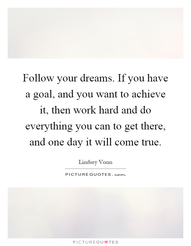 Follow your dreams. If you have a goal, and you want to achieve it, then work hard and do everything you can to get there, and one day it will come true Picture Quote #1