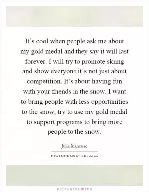 It’s cool when people ask me about my gold medal and they say it will last forever. I will try to promote skiing and show everyone it’s not just about competition. It’s about having fun with your friends in the snow. I want to bring people with less opportunities to the snow, try to use my gold medal to support programs to bring more people to the snow Picture Quote #1