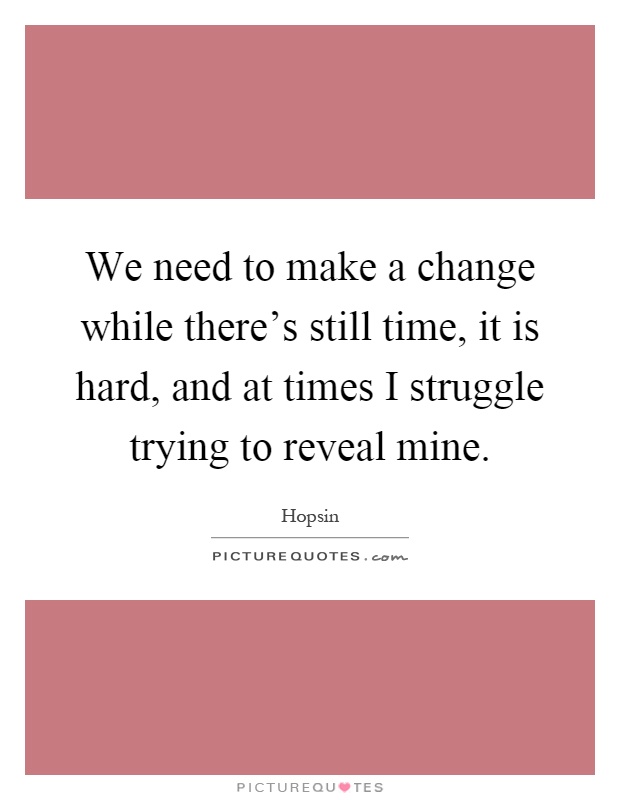 We need to make a change while there's still time, it is hard, and at times I struggle trying to reveal mine Picture Quote #1