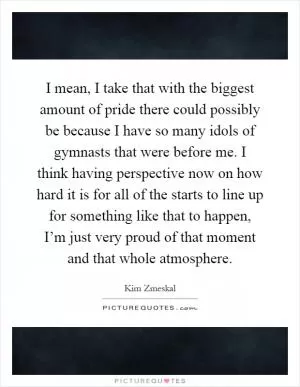 I mean, I take that with the biggest amount of pride there could possibly be because I have so many idols of gymnasts that were before me. I think having perspective now on how hard it is for all of the starts to line up for something like that to happen, I’m just very proud of that moment and that whole atmosphere Picture Quote #1
