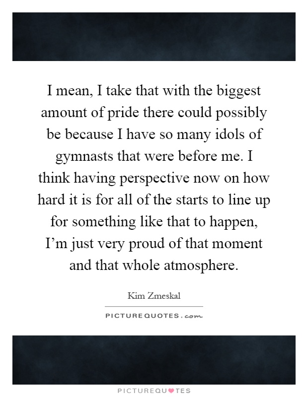 I mean, I take that with the biggest amount of pride there could possibly be because I have so many idols of gymnasts that were before me. I think having perspective now on how hard it is for all of the starts to line up for something like that to happen, I'm just very proud of that moment and that whole atmosphere Picture Quote #1