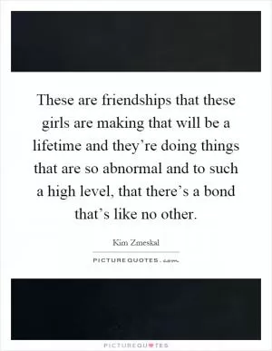 These are friendships that these girls are making that will be a lifetime and they’re doing things that are so abnormal and to such a high level, that there’s a bond that’s like no other Picture Quote #1