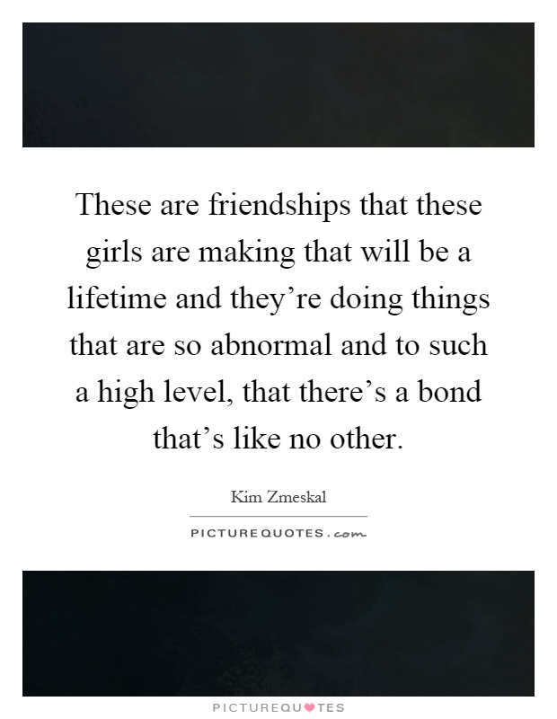 These are friendships that these girls are making that will be a lifetime and they're doing things that are so abnormal and to such a high level, that there's a bond that's like no other Picture Quote #1