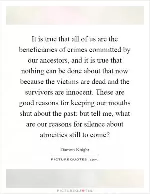 It is true that all of us are the beneficiaries of crimes committed by our ancestors, and it is true that nothing can be done about that now because the victims are dead and the survivors are innocent. These are good reasons for keeping our mouths shut about the past: but tell me, what are our reasons for silence about atrocities still to come? Picture Quote #1