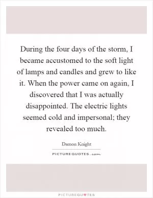 During the four days of the storm, I became accustomed to the soft light of lamps and candles and grew to like it. When the power came on again, I discovered that I was actually disappointed. The electric lights seemed cold and impersonal; they revealed too much Picture Quote #1