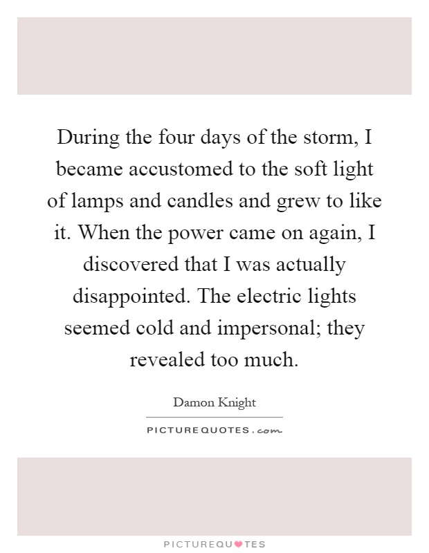 During the four days of the storm, I became accustomed to the soft light of lamps and candles and grew to like it. When the power came on again, I discovered that I was actually disappointed. The electric lights seemed cold and impersonal; they revealed too much Picture Quote #1