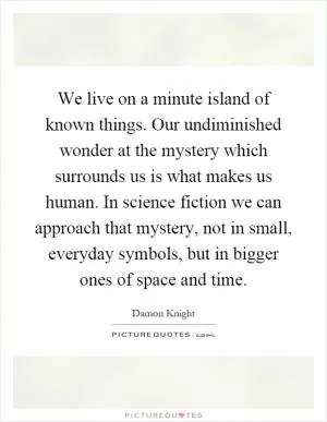 We live on a minute island of known things. Our undiminished wonder at the mystery which surrounds us is what makes us human. In science fiction we can approach that mystery, not in small, everyday symbols, but in bigger ones of space and time Picture Quote #1