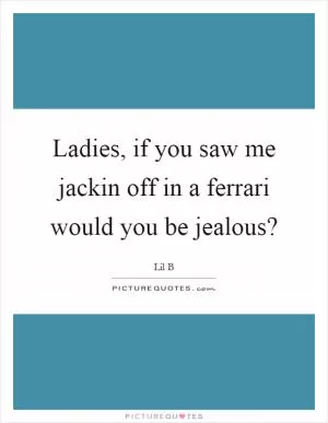 Ladies, if you saw me jackin off in a ferrari would you be jealous? Picture Quote #1