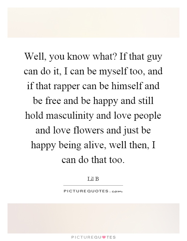 Well, you know what? If that guy can do it, I can be myself too, and if that rapper can be himself and be free and be happy and still hold masculinity and love people and love flowers and just be happy being alive, well then, I can do that too Picture Quote #1