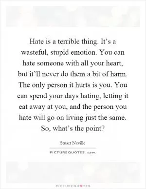 Hate is a terrible thing. It’s a wasteful, stupid emotion. You can hate someone with all your heart, but it’ll never do them a bit of harm. The only person it hurts is you. You can spend your days hating, letting it eat away at you, and the person you hate will go on living just the same. So, what’s the point? Picture Quote #1