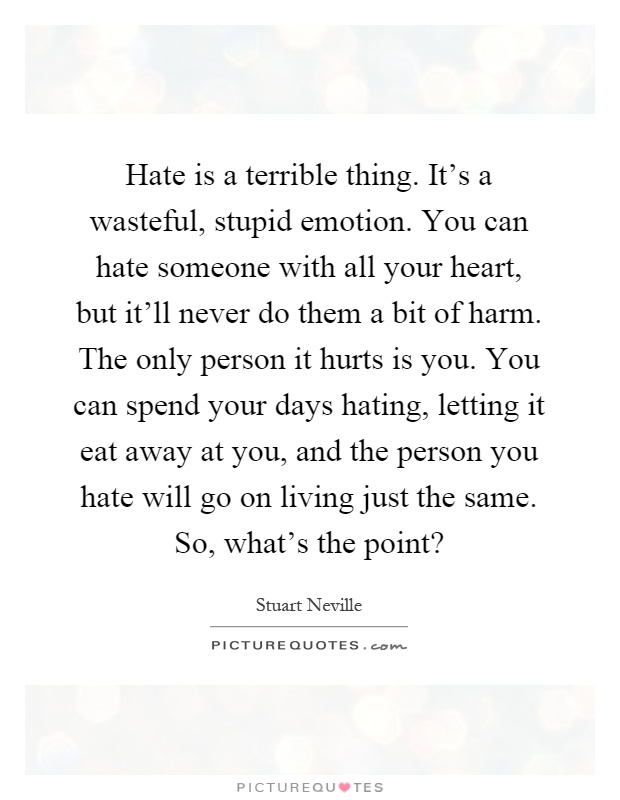 Hate is a terrible thing. It's a wasteful, stupid emotion. You can hate someone with all your heart, but it'll never do them a bit of harm. The only person it hurts is you. You can spend your days hating, letting it eat away at you, and the person you hate will go on living just the same. So, what's the point? Picture Quote #1