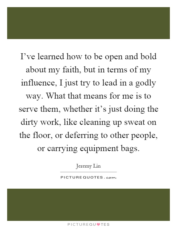 I've learned how to be open and bold about my faith, but in terms of my influence, I just try to lead in a godly way. What that means for me is to serve them, whether it's just doing the dirty work, like cleaning up sweat on the floor, or deferring to other people, or carrying equipment bags Picture Quote #1