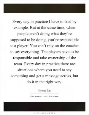 Every day in practice I have to lead by example. But at the same time, when people aren’t doing what they’re supposed to be doing, you’re responsible as a player. You can’t rely on the coaches to say everything. The players have to be responsible and take ownership of the team. Every day in practice there are situations where you need to say something and get a message across, but do it in the right way Picture Quote #1
