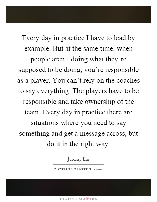 Every day in practice I have to lead by example. But at the same time, when people aren't doing what they're supposed to be doing, you're responsible as a player. You can't rely on the coaches to say everything. The players have to be responsible and take ownership of the team. Every day in practice there are situations where you need to say something and get a message across, but do it in the right way Picture Quote #1