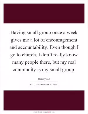 Having small group once a week gives me a lot of encouragement and accountability. Even though I go to church, I don’t really know many people there, but my real community is my small group Picture Quote #1