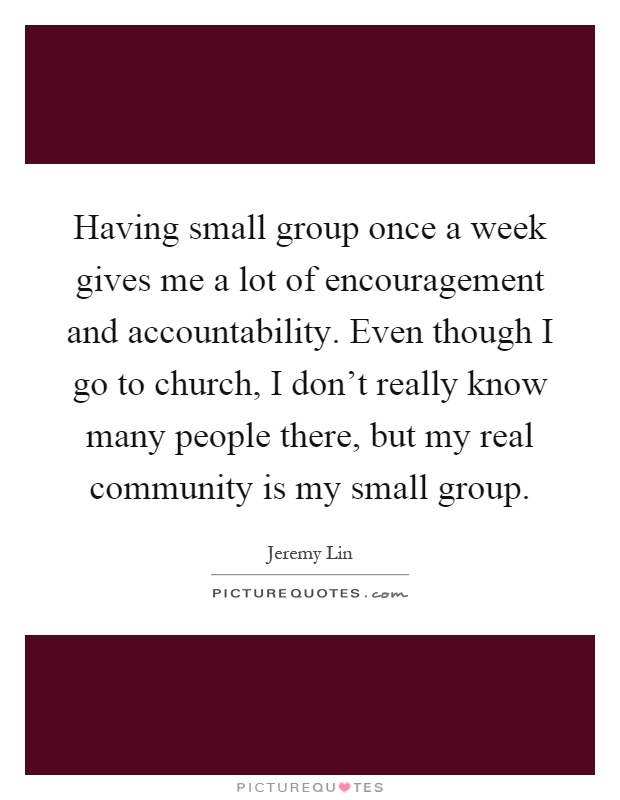 Having small group once a week gives me a lot of encouragement and accountability. Even though I go to church, I don't really know many people there, but my real community is my small group Picture Quote #1