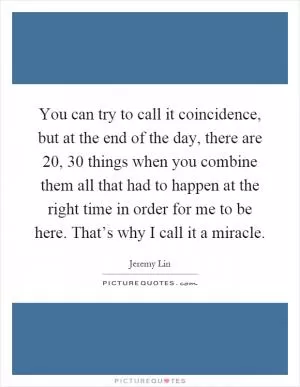 You can try to call it coincidence, but at the end of the day, there are 20, 30 things when you combine them all that had to happen at the right time in order for me to be here. That’s why I call it a miracle Picture Quote #1