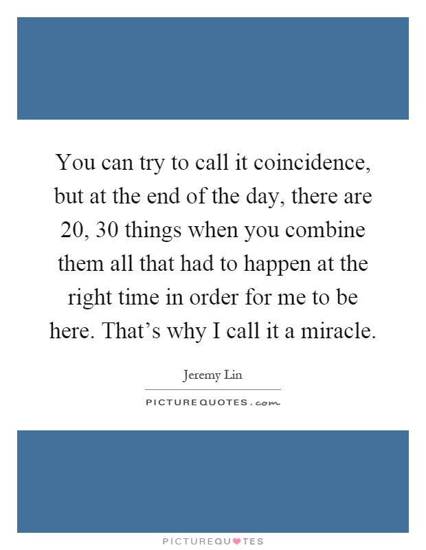 You can try to call it coincidence, but at the end of the day, there are 20, 30 things when you combine them all that had to happen at the right time in order for me to be here. That's why I call it a miracle Picture Quote #1