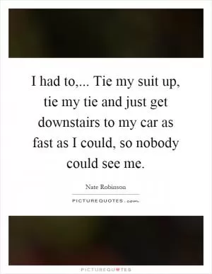 I had to,... Tie my suit up, tie my tie and just get downstairs to my car as fast as I could, so nobody could see me Picture Quote #1