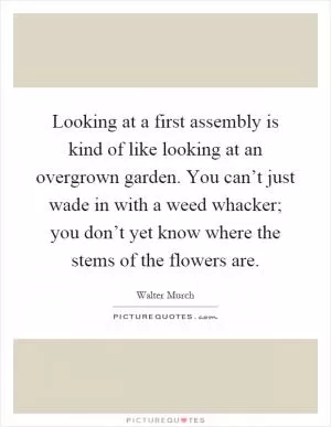 Looking at a first assembly is kind of like looking at an overgrown garden. You can’t just wade in with a weed whacker; you don’t yet know where the stems of the flowers are Picture Quote #1