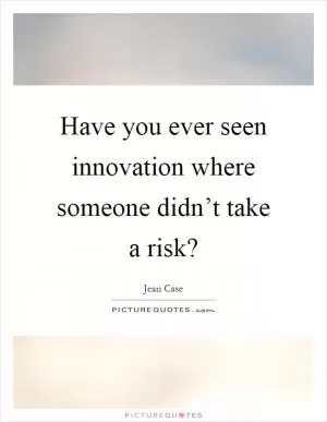 Have you ever seen innovation where someone didn’t take a risk? Picture Quote #1