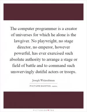 The computer programmer is a creator of universes for which he alone is the lawgiver. No playwright, no stage director, no emperor, however powerful, has ever exercised such absolute authority to arrange a stage or field of battle and to command such unswervingly dutiful actors or troops Picture Quote #1