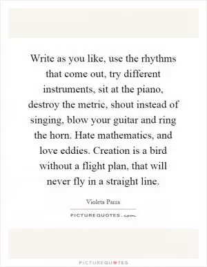 Write as you like, use the rhythms that come out, try different instruments, sit at the piano, destroy the metric, shout instead of singing, blow your guitar and ring the horn. Hate mathematics, and love eddies. Creation is a bird without a flight plan, that will never fly in a straight line Picture Quote #1