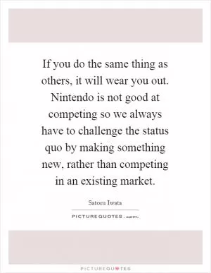 If you do the same thing as others, it will wear you out. Nintendo is not good at competing so we always have to challenge the status quo by making something new, rather than competing in an existing market Picture Quote #1