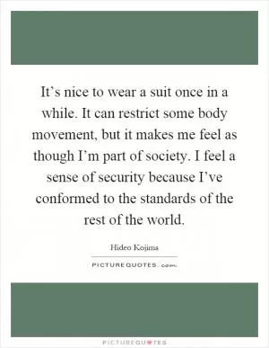 It’s nice to wear a suit once in a while. It can restrict some body movement, but it makes me feel as though I’m part of society. I feel a sense of security because I’ve conformed to the standards of the rest of the world Picture Quote #1