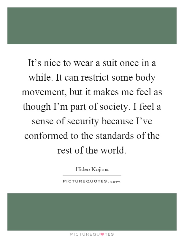 It's nice to wear a suit once in a while. It can restrict some body movement, but it makes me feel as though I'm part of society. I feel a sense of security because I've conformed to the standards of the rest of the world Picture Quote #1