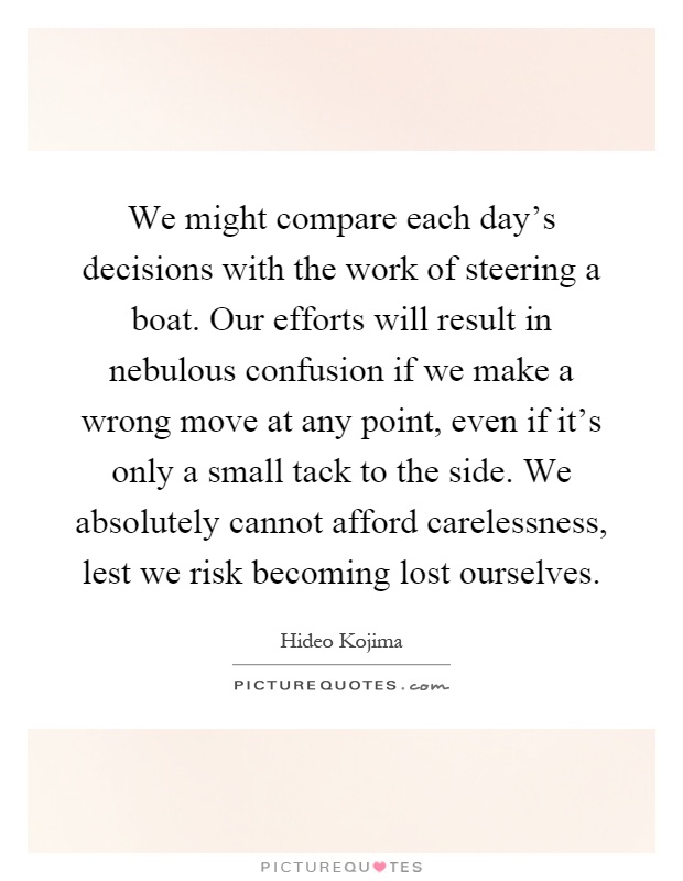 We might compare each day's decisions with the work of steering a boat. Our efforts will result in nebulous confusion if we make a wrong move at any point, even if it's only a small tack to the side. We absolutely cannot afford carelessness, lest we risk becoming lost ourselves Picture Quote #1