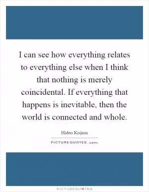 I can see how everything relates to everything else when I think that nothing is merely coincidental. If everything that happens is inevitable, then the world is connected and whole Picture Quote #1