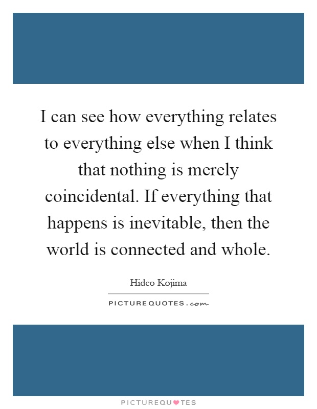 I can see how everything relates to everything else when I think that nothing is merely coincidental. If everything that happens is inevitable, then the world is connected and whole Picture Quote #1