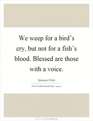 We weep for a bird’s cry, but not for a fish’s blood. Blessed are those with a voice Picture Quote #1