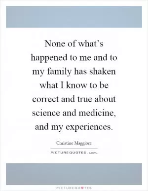 None of what’s happened to me and to my family has shaken what I know to be correct and true about science and medicine, and my experiences Picture Quote #1