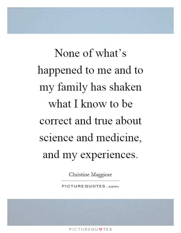 None of what's happened to me and to my family has shaken what I know to be correct and true about science and medicine, and my experiences Picture Quote #1