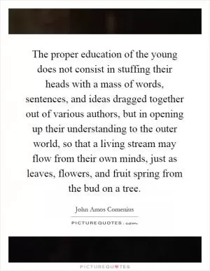 The proper education of the young does not consist in stuffing their heads with a mass of words, sentences, and ideas dragged together out of various authors, but in opening up their understanding to the outer world, so that a living stream may flow from their own minds, just as leaves, flowers, and fruit spring from the bud on a tree Picture Quote #1