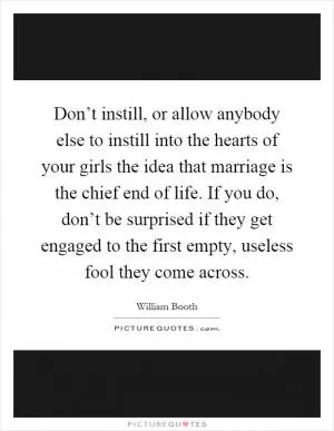 Don’t instill, or allow anybody else to instill into the hearts of your girls the idea that marriage is the chief end of life. If you do, don’t be surprised if they get engaged to the first empty, useless fool they come across Picture Quote #1