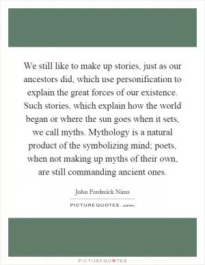 We still like to make up stories, just as our ancestors did, which use personification to explain the great forces of our existence. Such stories, which explain how the world began or where the sun goes when it sets, we call myths. Mythology is a natural product of the symbolizing mind; poets, when not making up myths of their own, are still commanding ancient ones Picture Quote #1