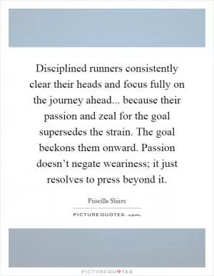 Disciplined runners consistently clear their heads and focus fully on the journey ahead... because their passion and zeal for the goal supersedes the strain. The goal beckons them onward. Passion doesn’t negate weariness; it just resolves to press beyond it Picture Quote #1