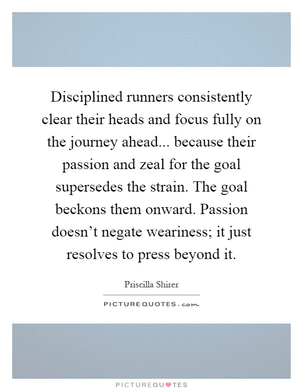 Disciplined runners consistently clear their heads and focus fully on the journey ahead... because their passion and zeal for the goal supersedes the strain. The goal beckons them onward. Passion doesn't negate weariness; it just resolves to press beyond it Picture Quote #1