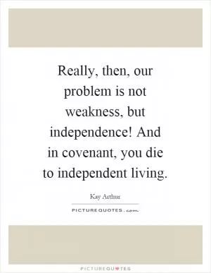 Really, then, our problem is not weakness, but independence! And in covenant, you die to independent living Picture Quote #1