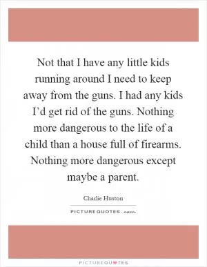 Not that I have any little kids running around I need to keep away from the guns. I had any kids I’d get rid of the guns. Nothing more dangerous to the life of a child than a house full of firearms. Nothing more dangerous except maybe a parent Picture Quote #1