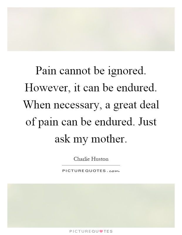 Pain cannot be ignored. However, it can be endured. When necessary, a great deal of pain can be endured. Just ask my mother Picture Quote #1