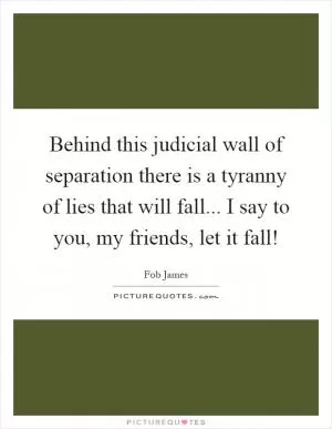 Behind this judicial wall of separation there is a tyranny of lies that will fall... I say to you, my friends, let it fall! Picture Quote #1