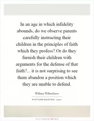 In an age in which infidelity abounds, do we observe parents carefully instructing their children in the principles of faith which they profess? Or do they furnish their children with arguments for the defense of that faith?... it is not surprising to see them abandon a position which they are unable to defend Picture Quote #1