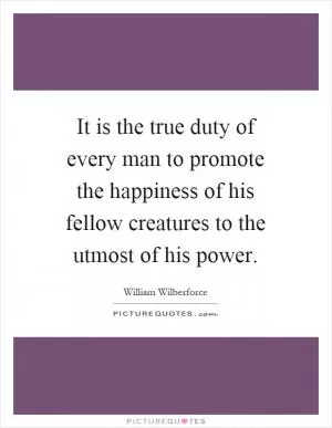 It is the true duty of every man to promote the happiness of his fellow creatures to the utmost of his power Picture Quote #1