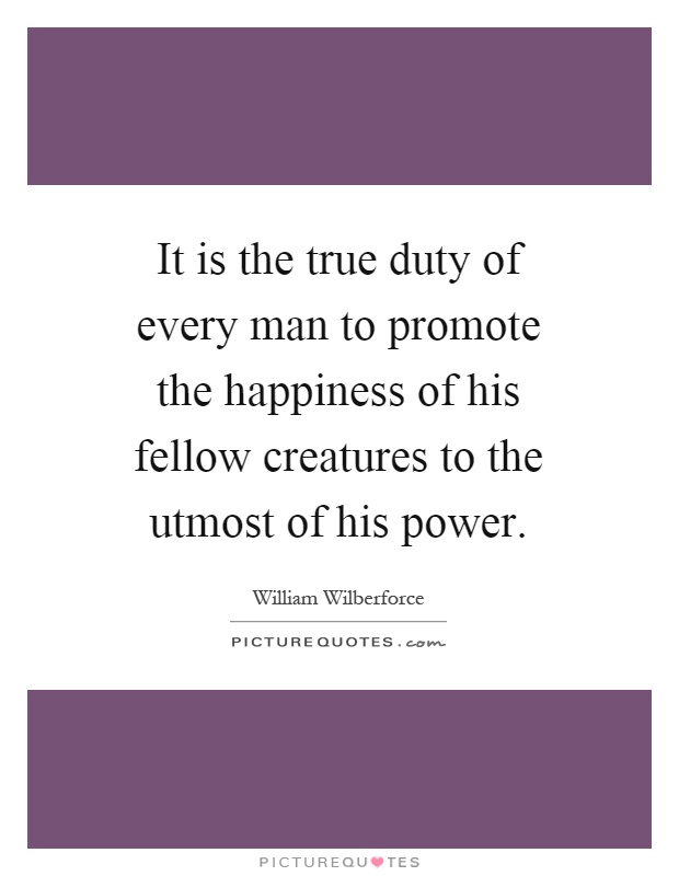 It is the true duty of every man to promote the happiness of his fellow creatures to the utmost of his power Picture Quote #1