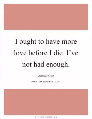 I ought to have more love before I die. I’ve not had enough Picture Quote #1