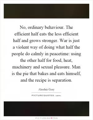 No, ordinary behaviour. The efficient half eats the less efficient half and grows stronger. War is just a violent way of doing what half the people do calmly in peacetime: using the other half for food, heat, machinery and sexual pleasure. Man is the pie that bakes and eats himself, and the recipe is separation Picture Quote #1